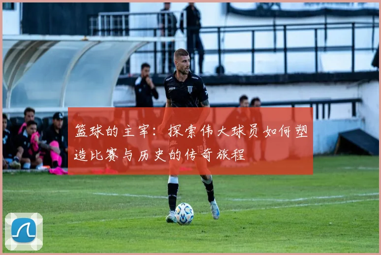 篮球的主宰：探索伟大球员如何塑造比赛与历史的传奇旅程