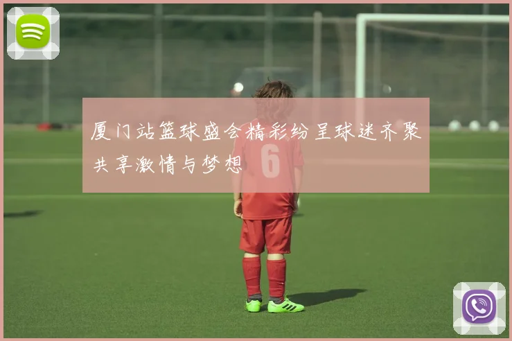 厦门站篮球盛会精彩纷呈球迷齐聚共享激情与梦想