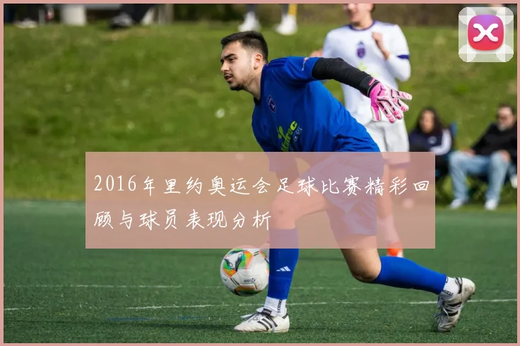 2016年里约奥运会足球比赛精彩回顾与球员表现分析